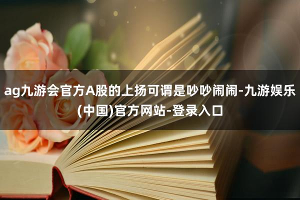 ag九游会官方A股的上扬可谓是吵吵闹闹-九游娱乐(中国)官方网站-登录入口