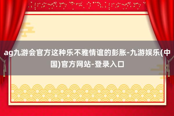 ag九游会官方这种乐不雅情谊的彭胀-九游娱乐(中国)官方网站-登录入口