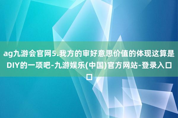 ag九游会官网5.我方的审好意思价值的体现这算是DIY的一项吧-九游娱乐(中国)官方网站-登录入口