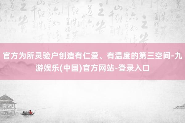 官方为所灵验户创造有仁爱、有温度的第三空间-九游娱乐(中国)官方网站-登录入口