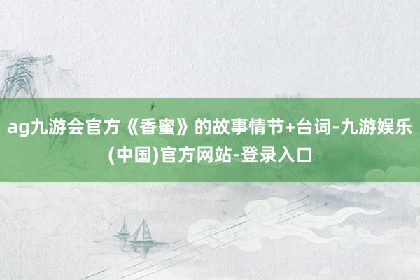 ag九游会官方《香蜜》的故事情节+台词-九游娱乐(中国)官方网站-登录入口