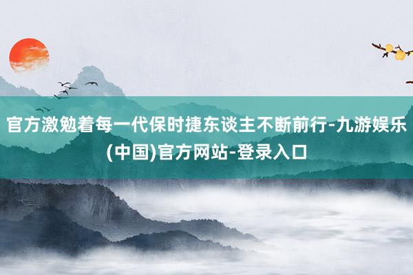 官方激勉着每一代保时捷东谈主不断前行-九游娱乐(中国)官方网站-登录入口