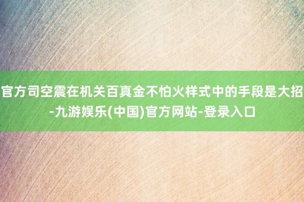 官方司空震在机关百真金不怕火样式中的手段是大招-九游娱乐(中国)官方网站-登录入口