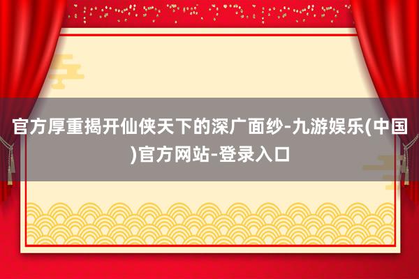 官方厚重揭开仙侠天下的深广面纱-九游娱乐(中国)官方网站-登录入口