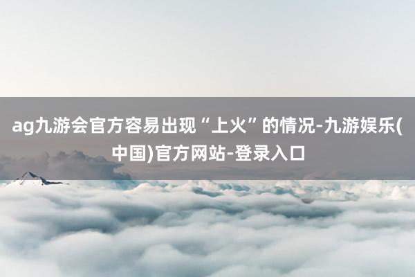 ag九游会官方容易出现“上火”的情况-九游娱乐(中国)官方网站-登录入口