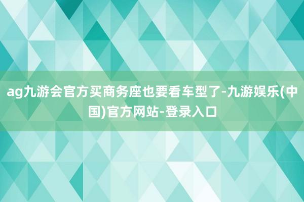 ag九游会官方买商务座也要看车型了-九游娱乐(中国)官方网站-登录入口