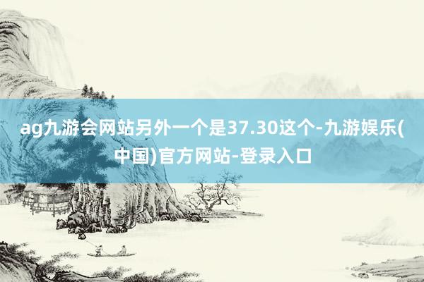 ag九游会网站另外一个是37.30这个-九游娱乐(中国)官方网站-登录入口