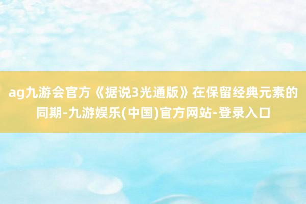 ag九游会官方《据说3光通版》在保留经典元素的同期-九游娱乐(中国)官方网站-登录入口