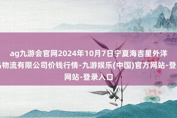 ag九游会官网2024年10月7日宁夏海吉星外洋农居品物流有限公司价钱行情-九游娱乐(中国)官方网站-登录入口