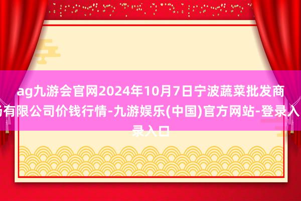 ag九游会官网2024年10月7日宁波蔬菜批发商场有限公司价钱行情-九游娱乐(中国)官方网站-登录入口