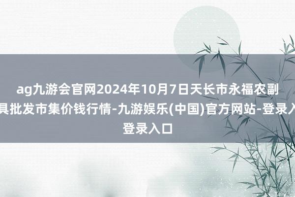 ag九游会官网2024年10月7日天长市永福农副家具批发市集价钱行情-九游娱乐(中国)官方网站-登录入口