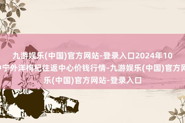 九游娱乐(中国)官方网站-登录入口2024年10月7日宁夏·中宁外洋枸杞往返中心价钱行情-九游娱乐(中国)官方网站-登录入口