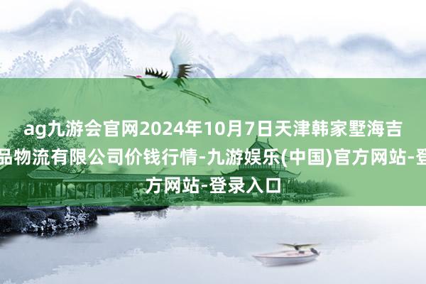 ag九游会官网2024年10月7日天津韩家墅海吉星农居品物流有限公司价钱行情-九游娱乐(中国)官方网站-登录入口