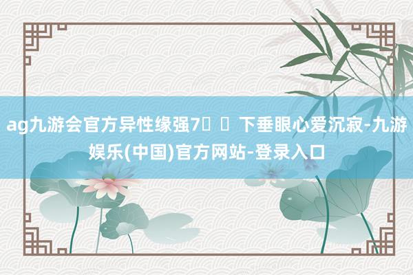 ag九游会官方异性缘强7️⃣下垂眼心爱沉寂-九游娱乐(中国)官方网站-登录入口