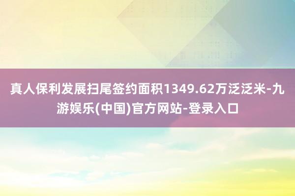 真人保利发展扫尾签约面积1349.62万泛泛米-九游娱乐(中国)官方网站-登录入口