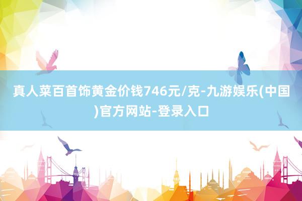 真人菜百首饰黄金价钱746元/克-九游娱乐(中国)官方网站-登录入口