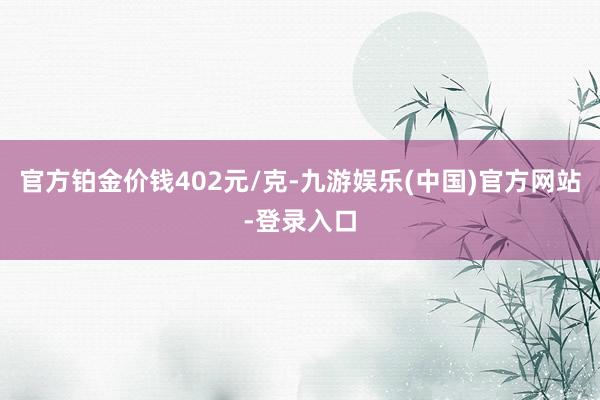 官方铂金价钱402元/克-九游娱乐(中国)官方网站-登录入口