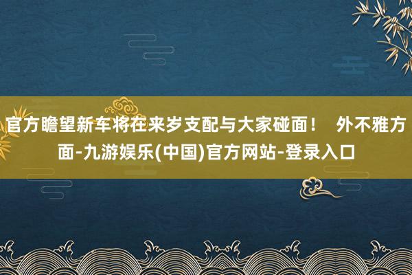 官方瞻望新车将在来岁支配与大家碰面！  外不雅方面-九游娱乐(中国)官方网站-登录入口