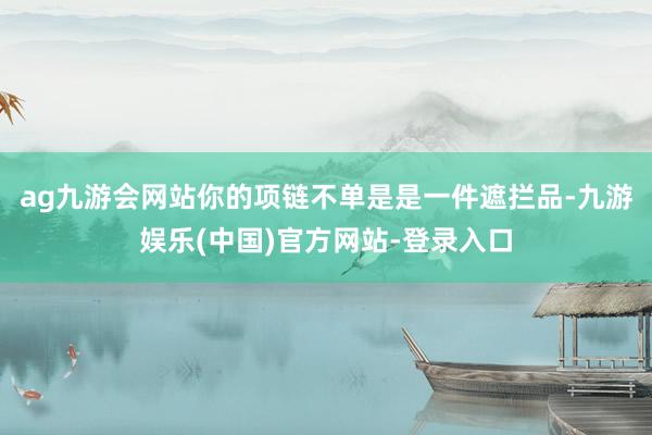 ag九游会网站你的项链不单是是一件遮拦品-九游娱乐(中国)官方网站-登录入口