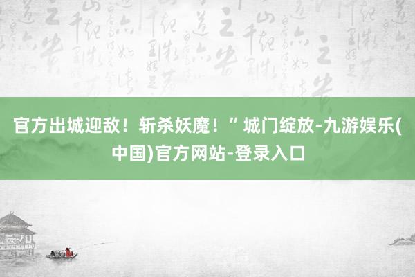 官方出城迎敌！斩杀妖魔！”城门绽放-九游娱乐(中国)官方网站-登录入口