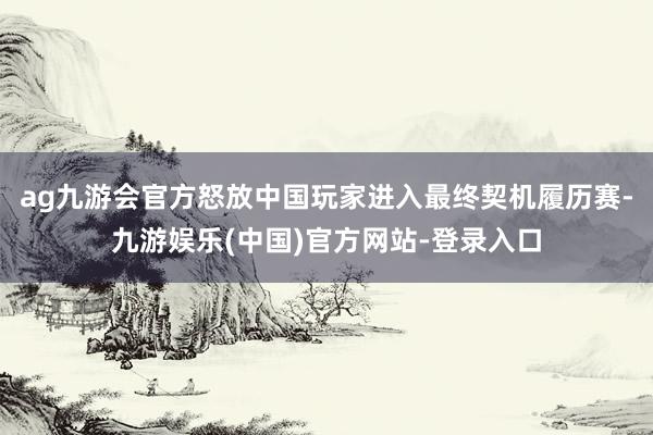 ag九游会官方怒放中国玩家进入最终契机履历赛-九游娱乐(中国)官方网站-登录入口