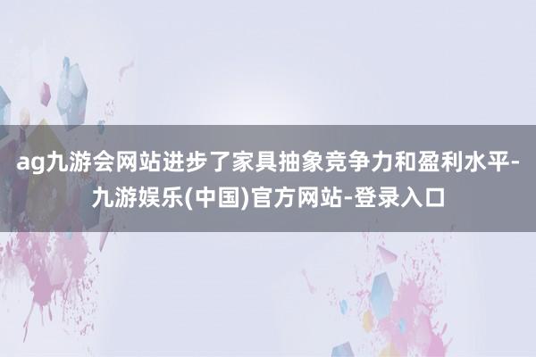 ag九游会网站进步了家具抽象竞争力和盈利水平-九游娱乐(中国)官方网站-登录入口