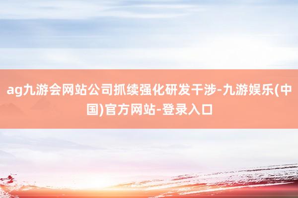 ag九游会网站公司抓续强化研发干涉-九游娱乐(中国)官方网站-登录入口