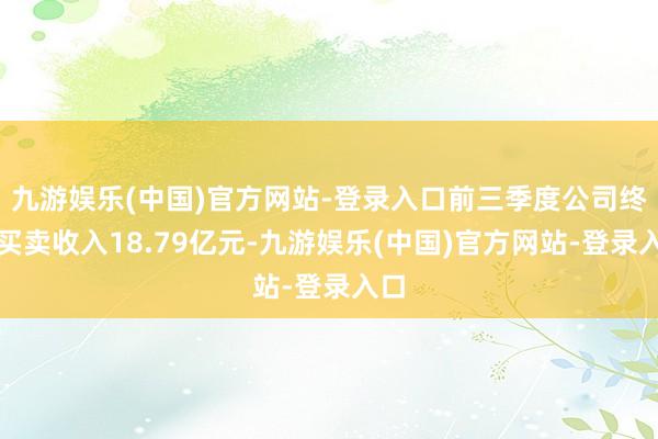 九游娱乐(中国)官方网站-登录入口前三季度公司终了买卖收入18.79亿元-九游娱乐(中国)官方网站-登录入口