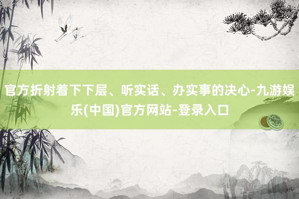 官方折射着下下层、听实话、办实事的决心-九游娱乐(中国)官方网站-登录入口