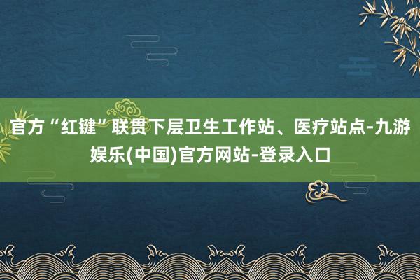 官方“红键”联贯下层卫生工作站、医疗站点-九游娱乐(中国)官方网站-登录入口