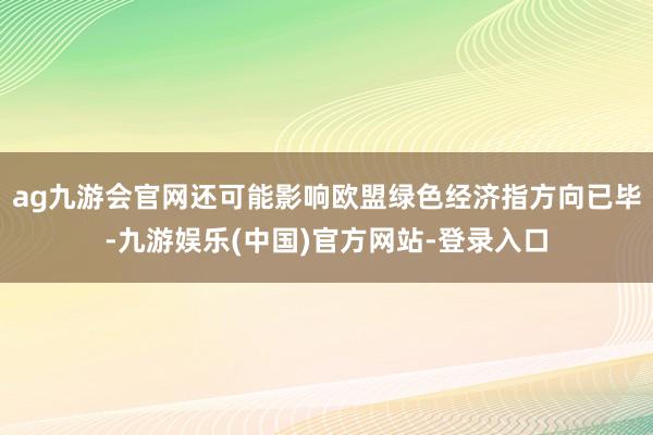 ag九游会官网还可能影响欧盟绿色经济指方向已毕-九游娱乐(中国)官方网站-登录入口