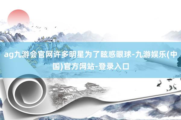 ag九游会官网许多明星为了眩惑眼球-九游娱乐(中国)官方网站-登录入口