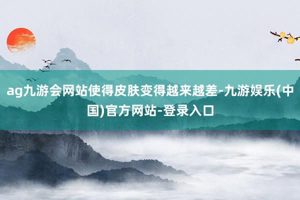 ag九游会网站使得皮肤变得越来越差-九游娱乐(中国)官方网站-登录入口