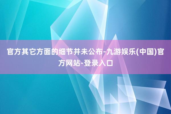 官方其它方面的细节并未公布-九游娱乐(中国)官方网站-登录入口