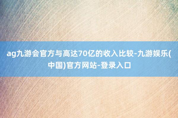 ag九游会官方与高达70亿的收入比较-九游娱乐(中国)官方网站-登录入口