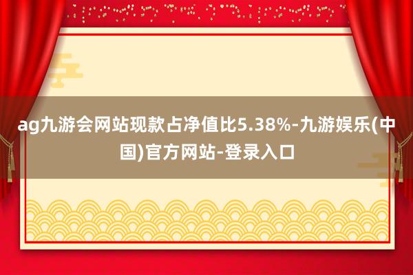 ag九游会网站现款占净值比5.38%-九游娱乐(中国)官方网站-登录入口