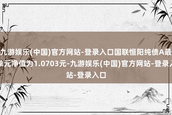 九游娱乐(中国)官方网站-登录入口国联恒阳纯债A最新单元净值为1.0703元-九游娱乐(中国)官方网站-登录入口