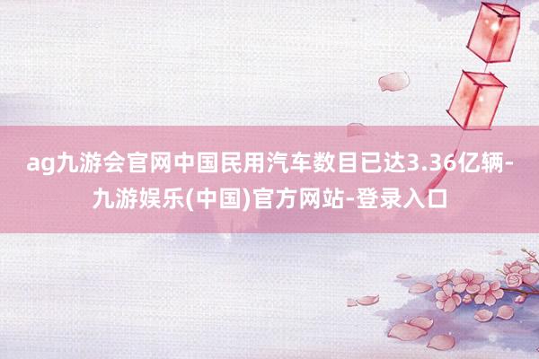 ag九游会官网中国民用汽车数目已达3.36亿辆-九游娱乐(中国)官方网站-登录入口