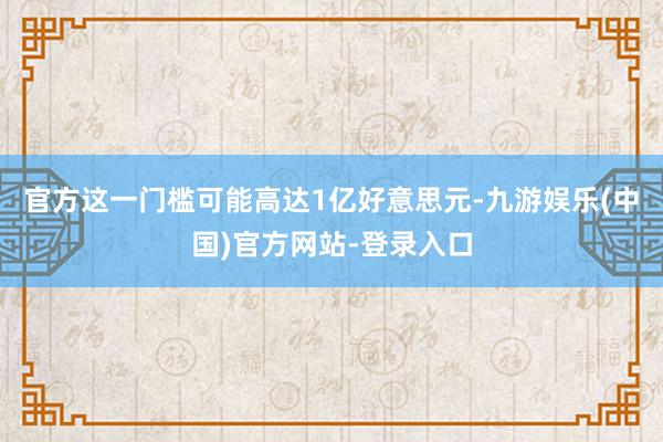 官方这一门槛可能高达1亿好意思元-九游娱乐(中国)官方网站-登录入口