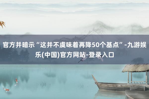 官方并暗示“这并不虞味着再降50个基点”-九游娱乐(中国)官方网站-登录入口