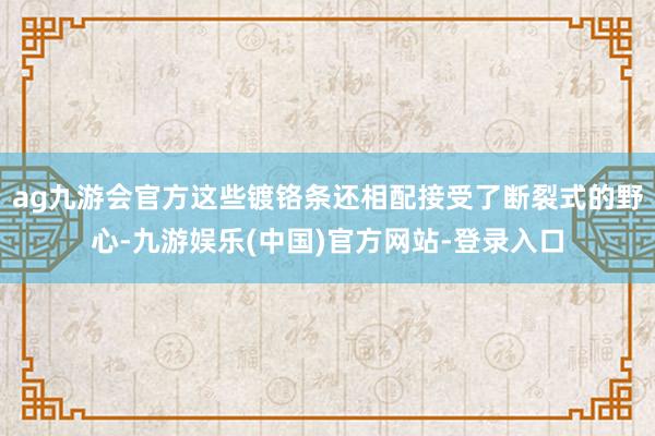 ag九游会官方这些镀铬条还相配接受了断裂式的野心-九游娱乐(中国)官方网站-登录入口