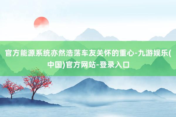 官方能源系统亦然浩荡车友关怀的重心-九游娱乐(中国)官方网站-登录入口