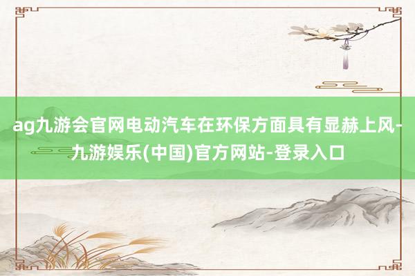 ag九游会官网电动汽车在环保方面具有显赫上风-九游娱乐(中国)官方网站-登录入口