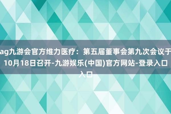 ag九游会官方维力医疗：第五届董事会第九次会议于10月18日召开-九游娱乐(中国)官方网站-登录入口