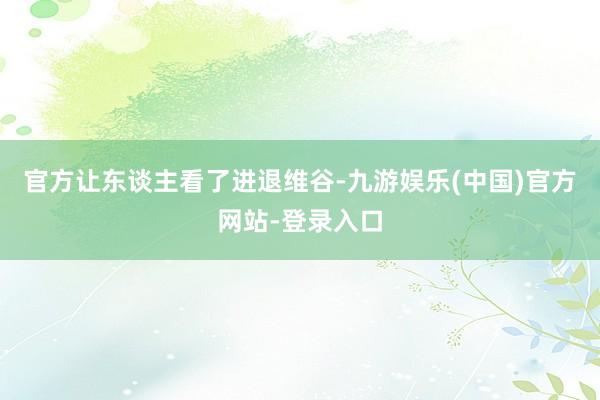 官方让东谈主看了进退维谷-九游娱乐(中国)官方网站-登录入口