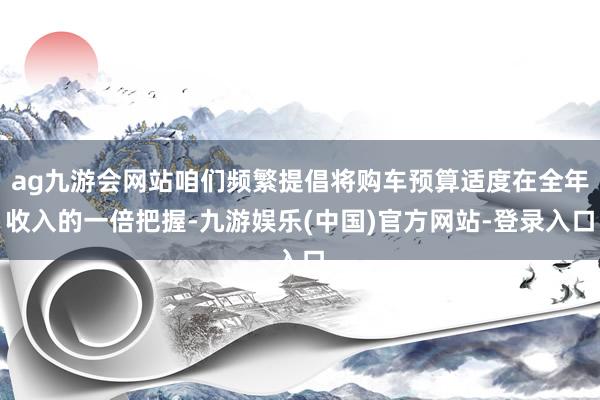 ag九游会网站咱们频繁提倡将购车预算适度在全年收入的一倍把握-九游娱乐(中国)官方网站-登录入口