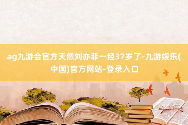 ag九游会官方天然刘亦菲一经37岁了-九游娱乐(中国)官方网站-登录入口