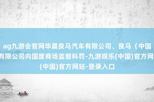 ag九游会官网华晨良马汽车有限公司、良马（中国）汽车买卖有限公司向国度商场监督科罚-九游娱乐(中国)官方网站-登录入口