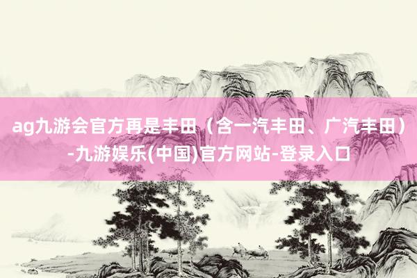 ag九游会官方再是丰田（含一汽丰田、广汽丰田）-九游娱乐(中国)官方网站-登录入口