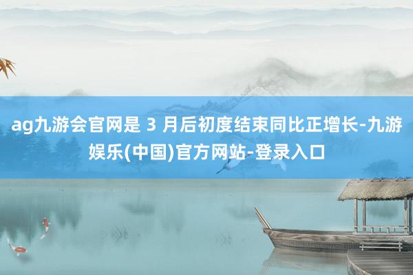 ag九游会官网是 3 月后初度结束同比正增长-九游娱乐(中国)官方网站-登录入口